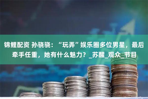 锦鲤配资 孙骁骁：“玩弄”娱乐圈多位男星，最后牵手任重，她有什么魅力？_苏醒_观众_节目