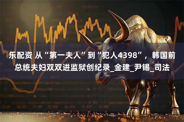 乐配资 从“第一夫人”到“犯人4398”，韩国前总统夫妇双双进监狱创纪录_金建_尹锡_司法