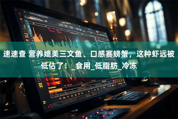 速速查 营养媲美三文鱼、口感赛螃蟹，这种虾远被低估了！_食用_低脂肪_冷冻