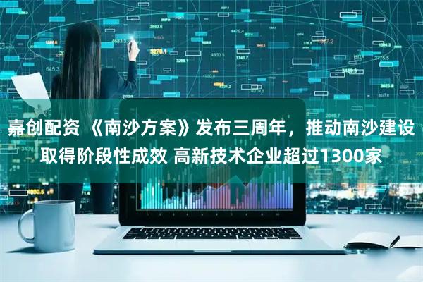 嘉创配资 《南沙方案》发布三周年，推动南沙建设取得阶段性成效 高新技术企业超过1300家