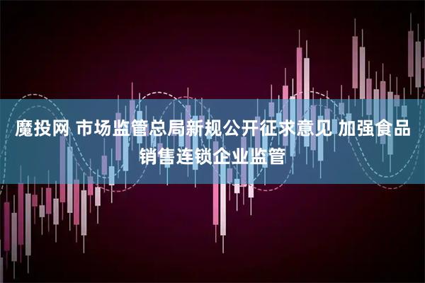 魔投网 市场监管总局新规公开征求意见 加强食品销售连锁企业监管
