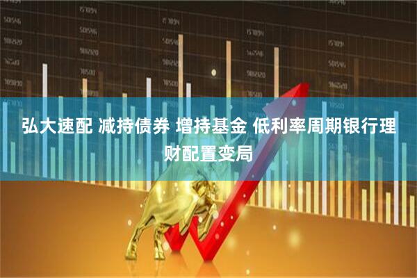 弘大速配 减持债券 增持基金 低利率周期银行理财配置变局
