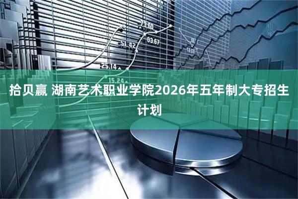 拾贝赢 湖南艺术职业学院2026年五年制大专招生计划