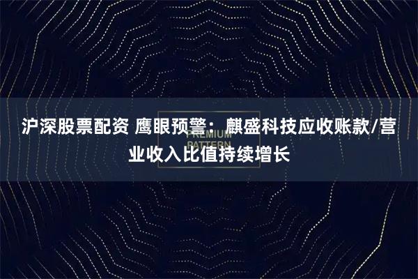 沪深股票配资 鹰眼预警：麒盛科技应收账款/营业收入比值持续增长