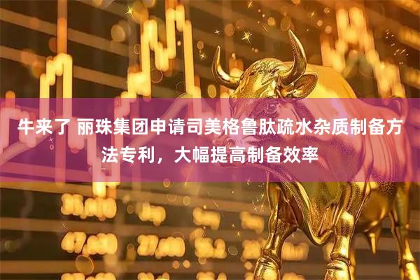 牛来了 丽珠集团申请司美格鲁肽疏水杂质制备方法专利，大幅提高制备效率
