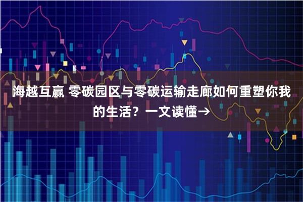 海越互赢 零碳园区与零碳运输走廊如何重塑你我的生活？一文读懂→