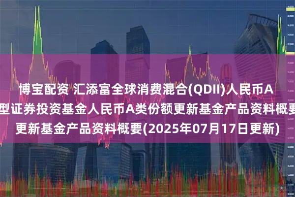 博宝配资 汇添富全球消费混合(QDII)人民币A 汇添富全球消费行业混合型证券投资基金人民币A类份额更新基金产品资料概要(2025年07月17日更新)