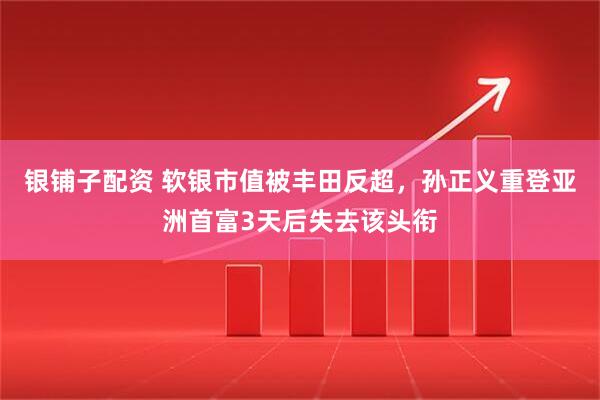 银铺子配资 软银市值被丰田反超，孙正义重登亚洲首富3天后失去该头衔