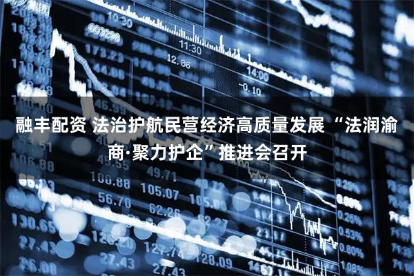 融丰配资 法治护航民营经济高质量发展 “法润渝商·聚力护企”推进会召开