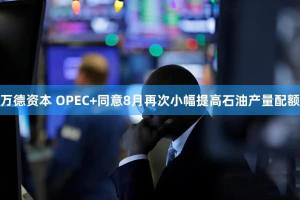 万德资本 OPEC+同意8月再次小幅提高石油产量配额